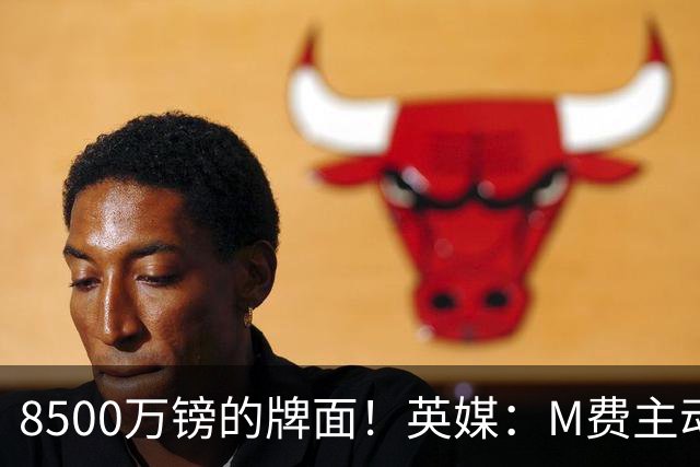 8500万镑的牌面！英媒：M费主动要求18号球衣 小将梁民革让出号码
